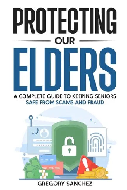 Protecting Our Elders: A Complete Guide to Keeping Seniors Safe from Scams and Fraud by Gregory Sanchez