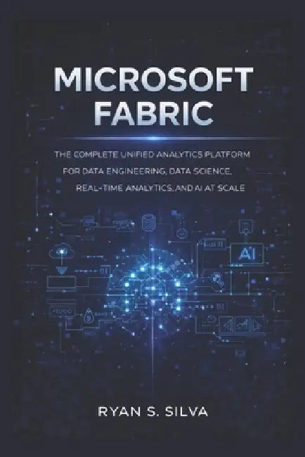 Microsoft Fabric: The Complete Unified Analytics Platform for Data Engineering, Data Science, Real-Time Analytics, and AI at Scale by Ryan S. Silva