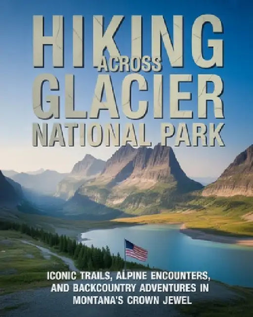 Hiking Across Glacier National Park: Iconic Trails, Alpine Lakes, Wildlife Encounters and Backcountry Adventures in Montana's Crown Jewel by Caden Cael