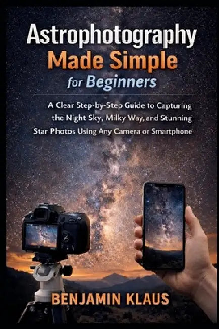 Astrophotography Made Simple for Beginners: A Clear Step-by-Step Guide to Capturing the Night Sky, Milky Way, and Stunning Star Photos Using Any Camer by Benjamin Klaus