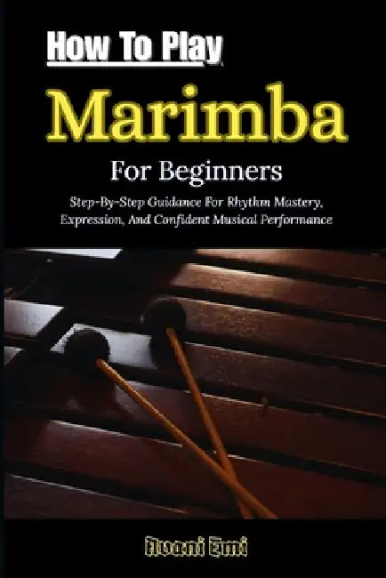 How To Play Marimba For Beginners: Step-By-Step Guidance For Rhythm Mastery, Expression, And Confident Musical Performance by Avani Emi