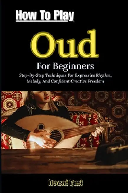 How To Play Oud For Beginners: Step-By-Step Techniques For Expressive Rhythm, Melody, And Confident Creative Freedom by Avani Emi