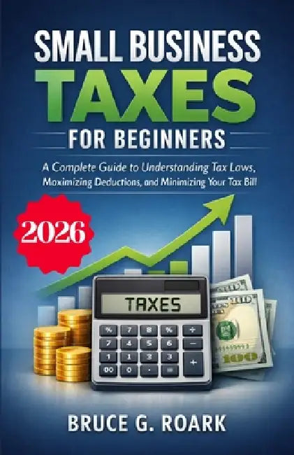 Small Business Taxes for Beginners: A Complete Guide to Understanding Tax Laws, Maximizing Deductions, and Minimizing Your Tax Bill by Bruce G. Roark