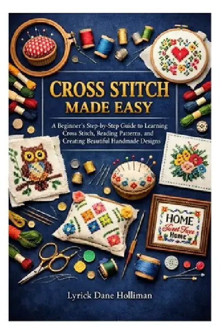 Cross Stitch Made Easy: A Beginner's Step-by-Step Guide to Learning Cross Stitch, Reading Patterns, and Creating Beautiful Handmade Designs by Lyrick Dane Holliman