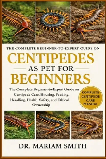 Centipedes as Pet for Beginners: The Complete Beginner-to-Expert Guide on Centipede Care, Housing, Feeding, Handling, Health, Safety, and Ethical Owne by Dr Mariam Smith