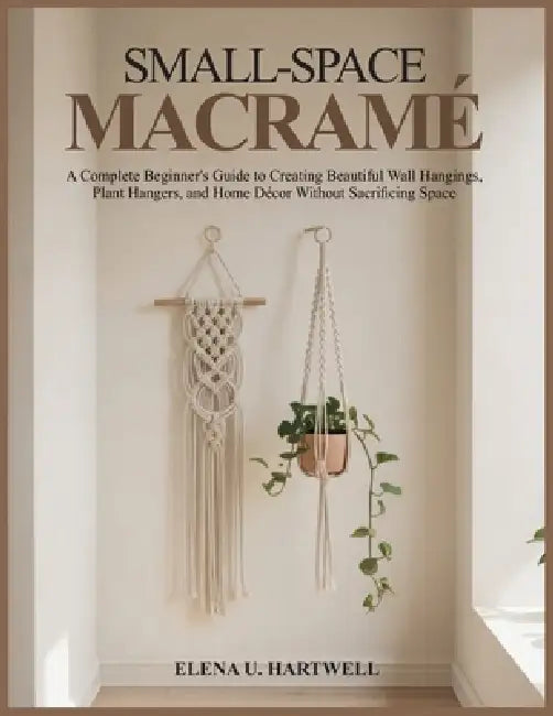 Small-Space Macramé: A Complete Beginner's Guide to Creating Beautiful Wall Hangings, Plant Hangers, and Home Décor Without Sacrificing Space by Elena U. Hartwell