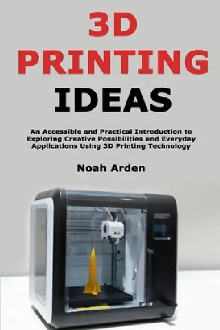 3D Printing Ideas: An Accessible and Practical Introduction to Exploring Creative Possibilities and Everyday Applications Using 3D Printing Technology by Noah Arden
