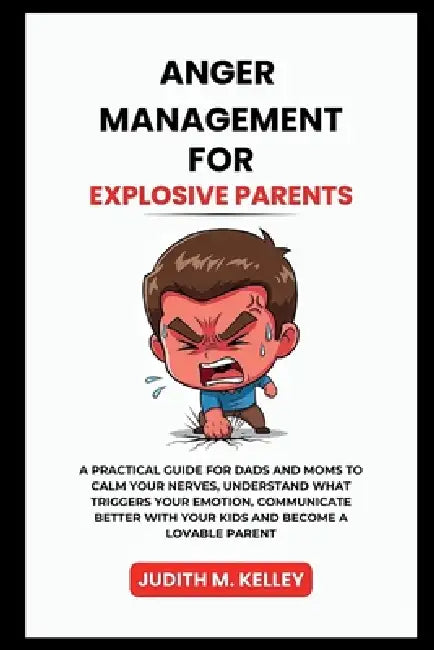 Anger Management for Explosive Parents: A Practical Guide for Dads and Moms to Calm Your Nerves, Understand What Triggers Your Emotion, Communicate Be by Judith M. Kelley