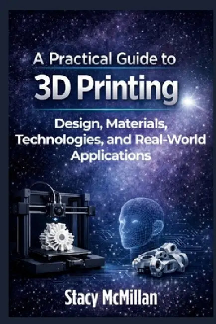 A Practical Guide to 3D Printing: Design, Materials, Technologies, and Real-World Applications by Stacy McMillan