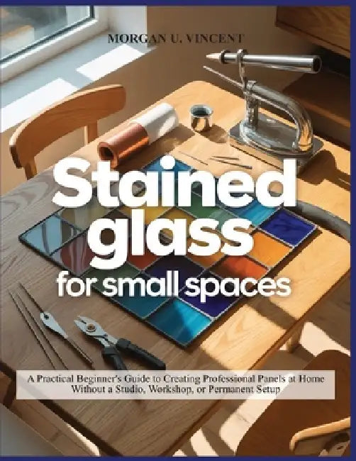Stained Glass for Small Spaces: A Practical Beginner's Guide to Creating Professional Panels at Home Without a Studio, Workshop, or Permanent Setup by Morgan U. Vincent