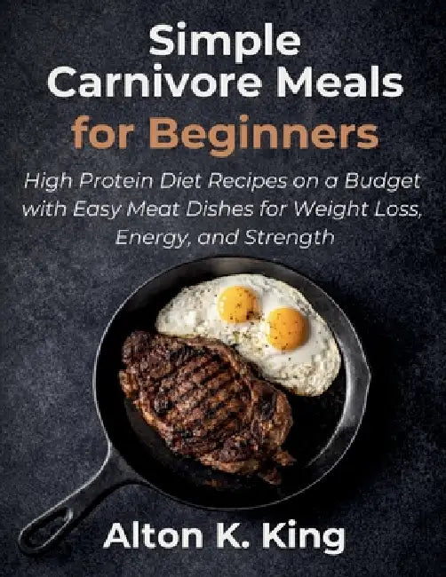 Simple Carnivore Meals for Beginners: High Protein Diet Recipes on a Budget with Easy Meat Dishes for Weight Loss, Energy, and Strength by Alton K. King