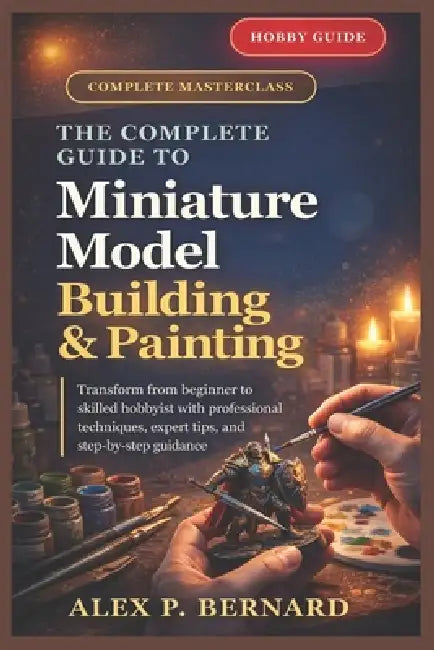 The Complete Guide to Miniature Model Building and Painting: "Transform from beginner to skilled hobbyist with professional techniques, expert tips, a by Alex P. Bernard