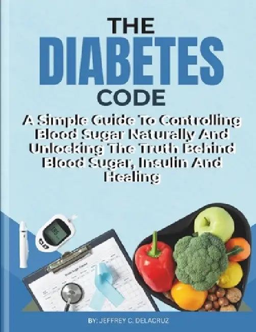 The Diabetes Code: A Simple Guide To Controlling Blood Sugar Naturally And Unlocking The Truth Behind Blood Sugar, Insulin And Healing. by Jeffrey C. Delacruz
