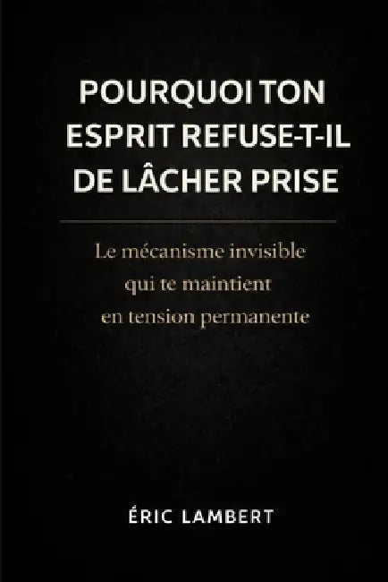 Pourquoi ton esprit refuse-t-il de lâcher prise: Le mécanisme invisible qui te maintient en tension permanente by Eric Lambert