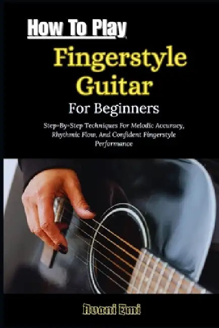 How To Play Fingerstyle Guitar For Beginners: Step-By-Step Techniques For Melodic Accuracy, Rhythmic Flow, And Confident Fingerstyle Performance by Avani Emi