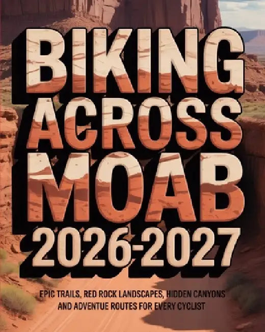 Biking Across Moab 2026-2027: Epic Trails, Red Rock Landscapes, Hidden Canyons and Adventure Routes for Every Cyclist by Caden Cael