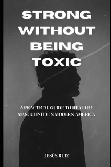 Strong Without Being Toxic: A Practical Guide to Healthy Masculinity in Modern America by Jesus Ruiz