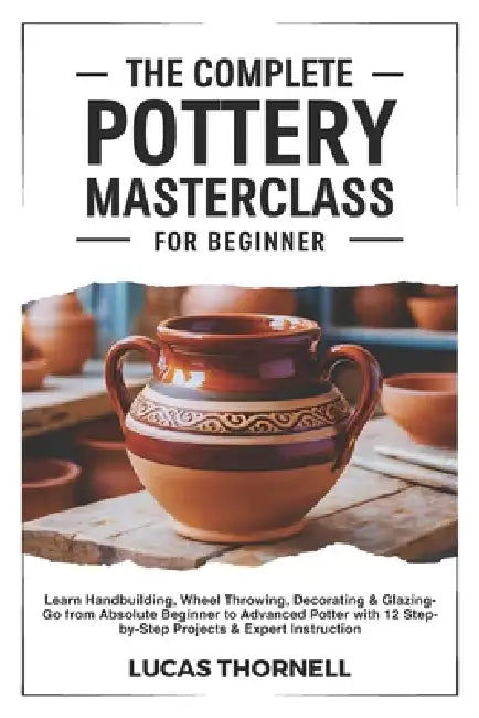 The Complete Pottery Masterclass for Beginner: Learn Handbuilding, Wheel Throwing, Decorating & Glazing-Go from Absolute Beginner to Advanced Potter w by Lucas Thornell