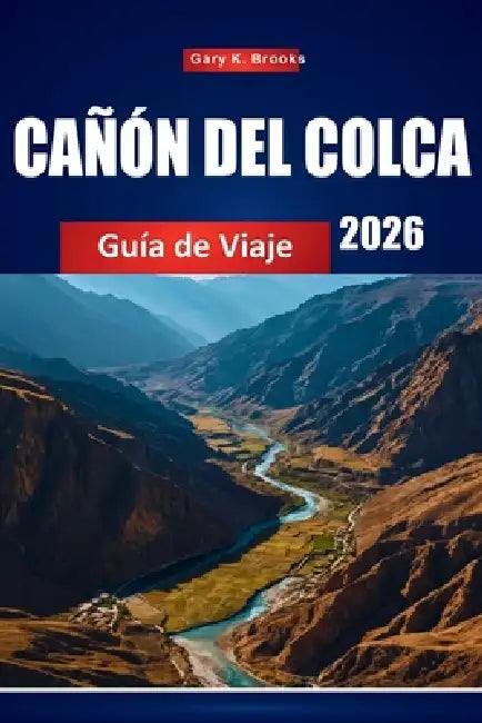 Cañón del Colca Guía de Viaje 2026: Principales atracciones, senderos, cultura local, mapas y consejos de aventura para Perú by Gary K. Brooks