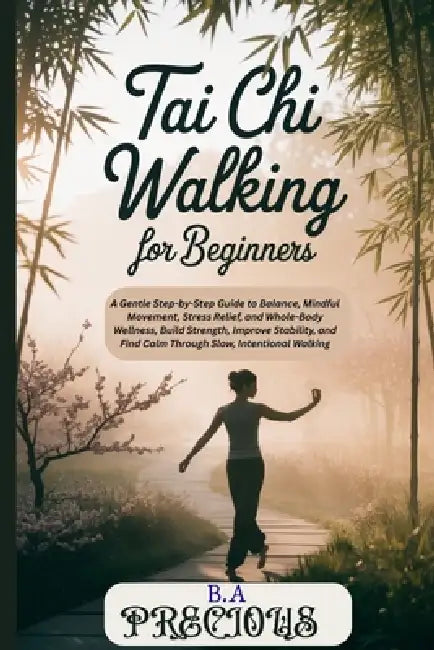 Tai Chi Walking for Beginners: A Gentle Step-by-Step Guide to Balance, Mindful Movement, Stress Relief, and WholeBody Wellness, Build Strength, Improv by B. a. Precious