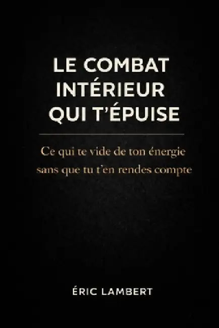 Le combat intérieur qui t'épuise: Ce qui te vide de ton énergie sans que tu t'en rendes compte by Eric Lambert
