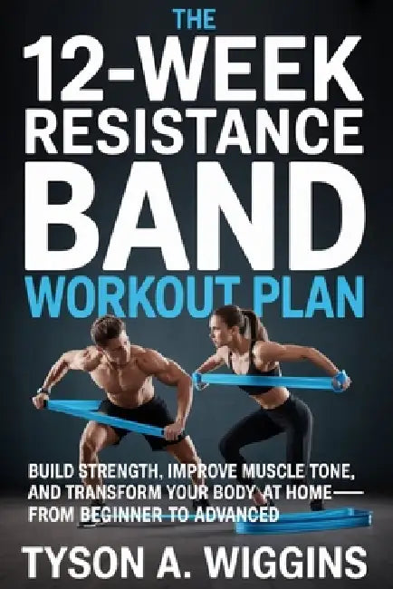 The 12-Week Resistance Band Workout Plan: Build Strength, Improve Muscle Tone, and Transform Your Body at Home-From Beginner to Advanced by Tyson A. Wiggins