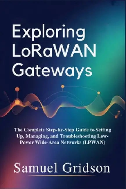 Exploring LoRaWAN Gateways: The Complete Step-by-Step Guide to Setting Up, Managing, and Troubleshooting Low-Power Wide-Area Networks (LPWAN) by Samuel Gridson