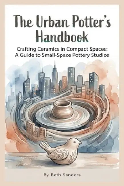 The Urban Potter's Handbook: Crafting Ceramics in Compact Spaces: A Guide to Small-Space Pottery Studios by Beth Sanders