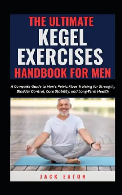 The Ultimate Kegel Exercises Handbook for Men: A Complete Guide to Men's Pelvic Floor Training for Strength, Bladder Control, Core Stability, and Long by Jack Eaton