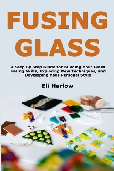 Fusing Glass: A Step By Step Guide for Building Your Glass Fusing Skills, Exploring New Techniques, and Developing Your Personal Style by Eli Harlow