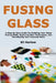Fusing Glass: A Step By Step Guide for Building Your Glass Fusing Skills, Exploring New Techniques, and Developing Your Personal Style by Eli Harlow