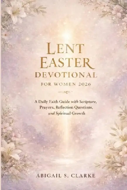 Lent Easter Devotional for Women 2026: A Daily Faith Guide with Scripture, Prayers, Reflection Questions, and Spiritual Growth by Abigail S. Clarke