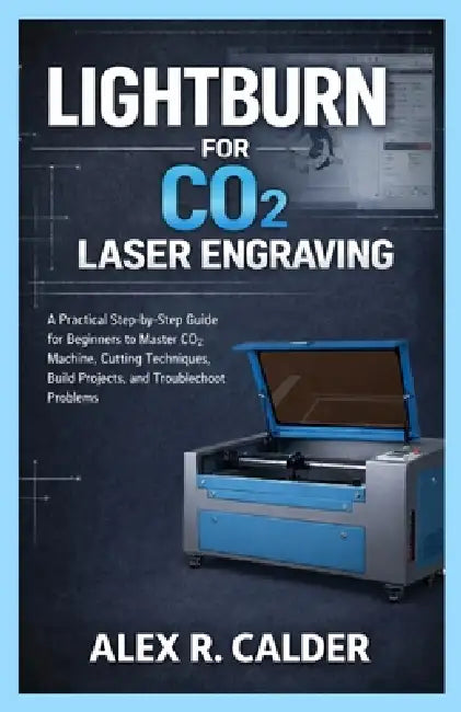 Lightburn for Co₂ Laser Engraving: A Practical Step-by-Step Guide for Beginners to Master CO₂ Machine, Cutting Techniques, Build Projects, by Alex R. Calder