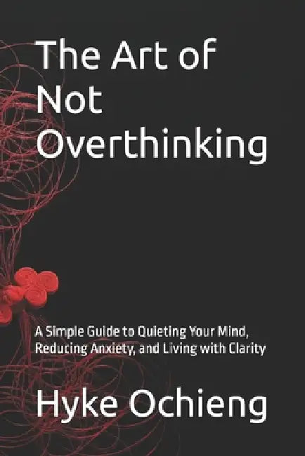The Art of Not Overthinking: A Simple Guide to Quieting Your Mind, Reducing Anxiety, and Living with Clarity by Hyke Ochieng