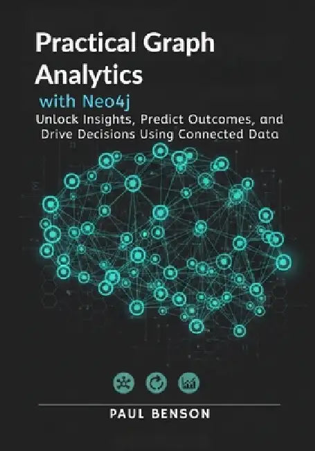 Practical Graph Analytics with Neo4j: Unlock Insights, Predict Outcomes, and Drive Decisions Using Connected Data by Paul Benson