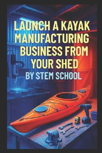 Launch a Kayak Manufacturing Business from Your Shed: Build Beginner-Friendly Kayaks for Rental or Private Use by Stem School