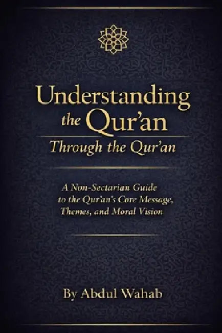 Understanding the Qur'an Through the Qur'an: A Non-Sectarian Guide to the Qur'an's Core Message, Themes, and Moral Vision by Abdul Wahab