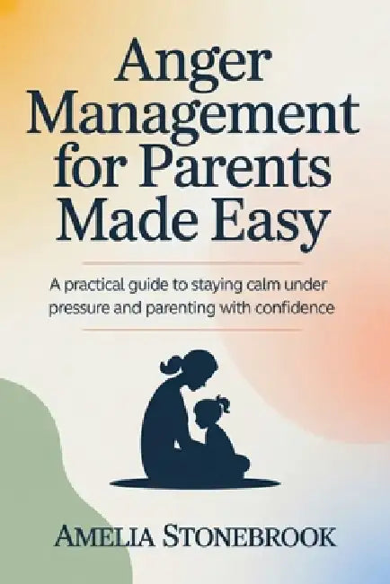 Anger management for parent made easy: A Practical Guide to Staying Calm Under Pressure and Parenting with Confidence by Amelia Stonebrook