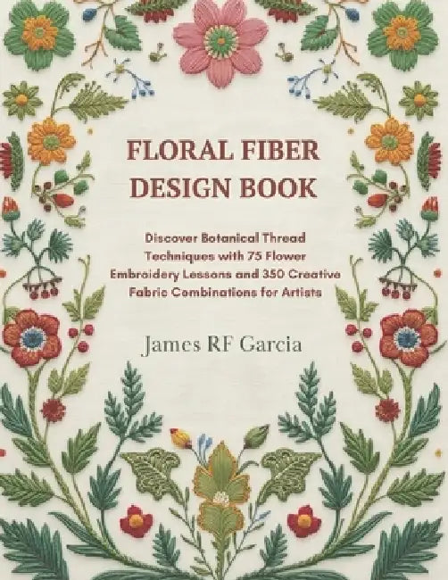 Floral Fiber Design Book: Discover Botanical Thread Techniques with 75 Flower Embroidery Lessons and 350 Creative Fabric Combinations for Artists by James Rf Garcia