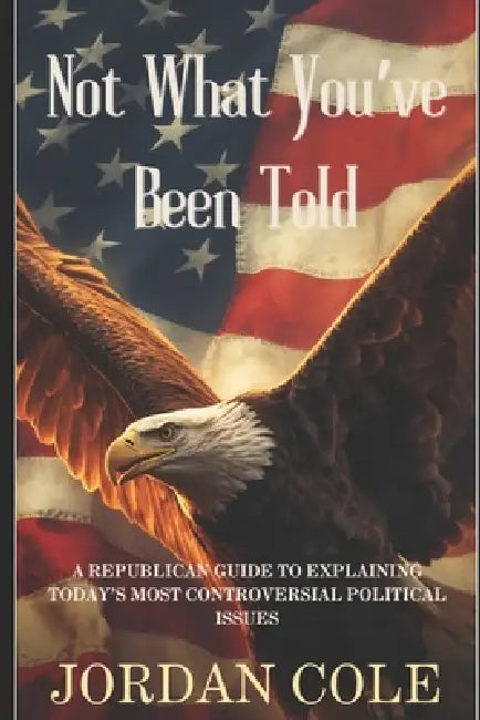 Not What You've Been Told: A Republican Guide to Explaining Today's Most Controversial Political Issues by Jordan Cole