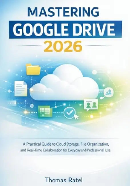 Mastering Google Drive 2026: A Practical Guide to Cloud Storage, File Organization, and Real-Time Collaboration for Everyday and Professional Use by Thomas Ratel