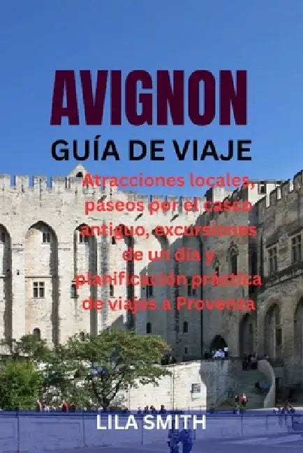 Avignon Guía de Viaje: Atracciones locales, paseos por el casco antiguo, excursiones de un día y planificación práctica de viajes a Provenza by Lila Smith
