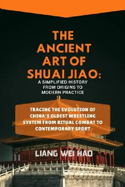 The Ancient Art of Shuai Jiao: A Simplified History from Origins to Modern Practice: Tracing the Evolution of China's Oldest Wrestling System from Rit by Liang Wei Hao