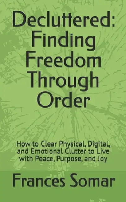 Decluttered: Finding Freedom Through Order: How to Clear Physical, Digital, and Emotional Clutter to Live with Peace, Purpose, and Joy by Frances Somar