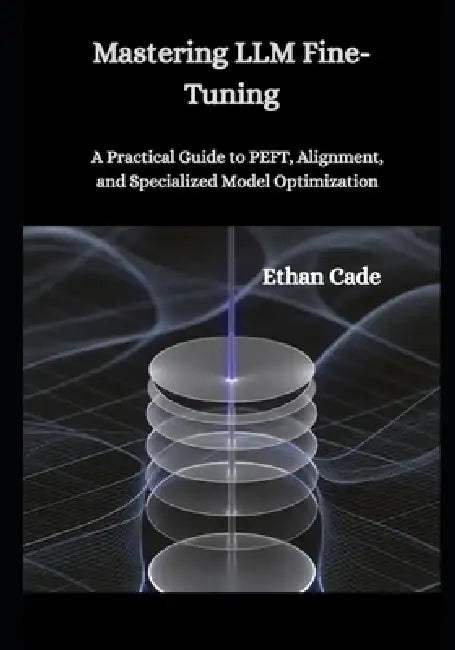 Mastering LLM Fine-Tuning: A Practical Guide to PEFT, Alignment, and Specialized Model Optimization by Ethan Cade