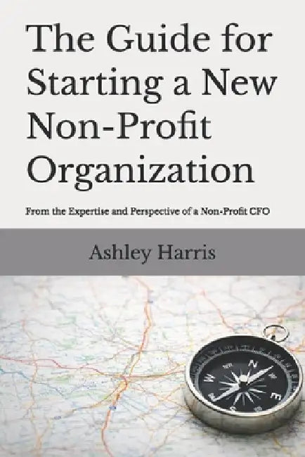 The Guide For Starting A New Non-Profit Organization: From the Expertise and Perspective of a Non-Profit CFO by Ashley Harris
