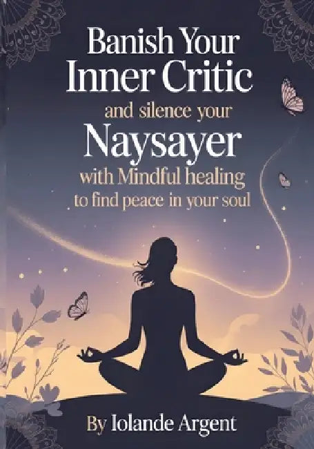 Banish Your Inner Critic and Silence Your Naysayer with Mindful Healing to Find Peace in Your Soul: Transform your relationship with yourself through by Iolande Argent, Silence Your Naysayer
