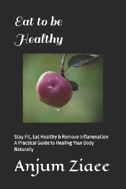 Eat to be Healthy: Stay Fit, Eat Healthy & Remove Inflammation A Practical Guide to Healing Your Body Naturally by Anjum Ziaee