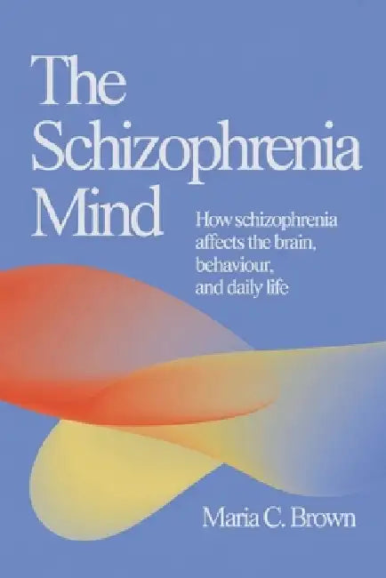 The Schizophrenia Mind: How Schizophrenia Affects the Brain, Behaviour, and Daily Life by Maria C. Brown