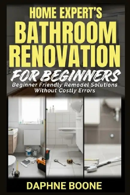 Home Expert's Bathroom Renovation for Beginners: Beginner Friendly Remodel Solutions Without Costly Errors by Daphne Boone